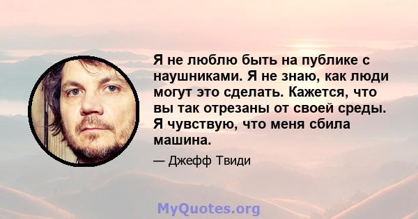 Я не люблю быть на публике с наушниками. Я не знаю, как люди могут это сделать. Кажется, что вы так отрезаны от своей среды. Я чувствую, что меня сбила машина.