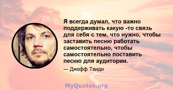 Я всегда думал, что важно поддерживать какую -то связь для себя с тем, что нужно, чтобы заставить песню работать самостоятельно, чтобы самостоятельно поставить песню для аудитории.