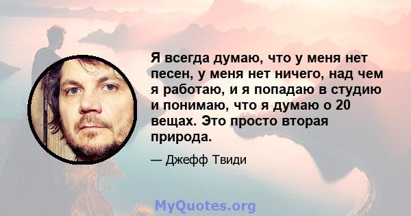 Я всегда думаю, что у меня нет песен, у меня нет ничего, над чем я работаю, и я попадаю в студию и понимаю, что я думаю о 20 вещах. Это просто вторая природа.