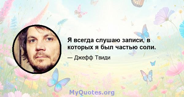 Я всегда слушаю записи, в которых я был частью соли.