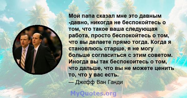 Мой папа сказал мне это давным -давно, никогда не беспокойтесь о том, что такое ваша следующая работа, просто беспокойтесь о том, что вы делаете прямо тогда. Когда я становлюсь старше, я не могу больше согласиться с