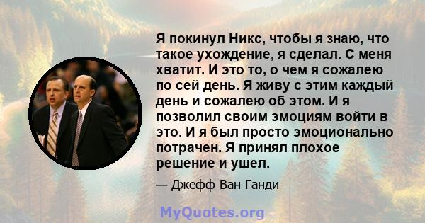 Я покинул Никс, чтобы я знаю, что такое ухождение, я сделал. С меня хватит. И это то, о чем я сожалею по сей день. Я живу с этим каждый день и сожалею об этом. И я позволил своим эмоциям войти в это. И я был просто