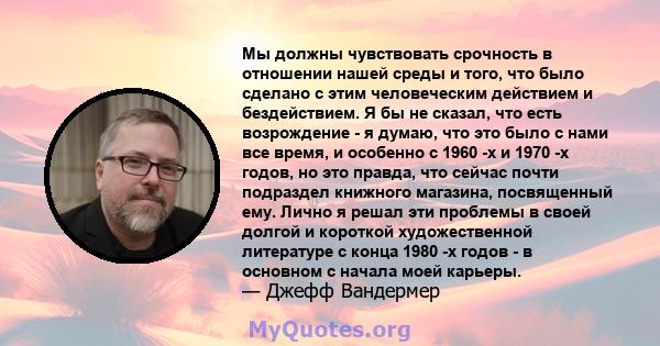 Мы должны чувствовать срочность в отношении нашей среды и того, что было сделано с этим человеческим действием и бездействием. Я бы не сказал, что есть возрождение - я думаю, что это было с нами все время, и особенно с