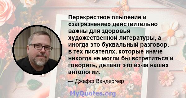 Перекрестное опыление и «загрязнение» действительно важны для здоровья художественной литературы, а иногда это буквальный разговор, в тех писателях, которые иначе никогда не могли бы встретиться и говорить, делают это