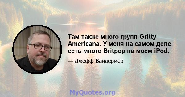 Там также много групп Gritty Americana. У меня на самом деле есть много Britpop на моем iPod.