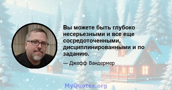 Вы можете быть глубоко несерьезными и все еще сосредоточенными, дисциплинированными и по заданию.