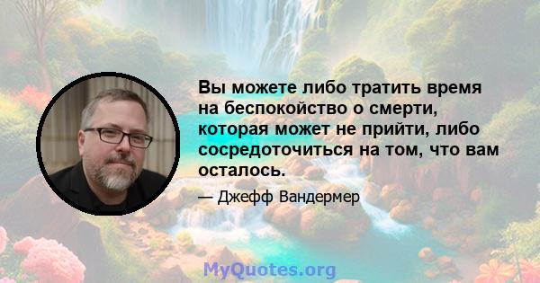 Вы можете либо тратить время на беспокойство о смерти, которая может не прийти, либо сосредоточиться на том, что вам осталось.