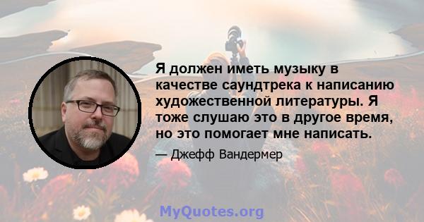 Я должен иметь музыку в качестве саундтрека к написанию художественной литературы. Я тоже слушаю это в другое время, но это помогает мне написать.