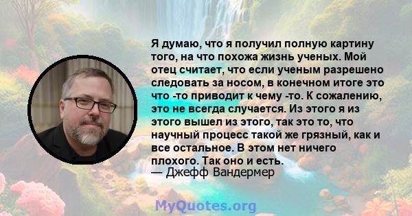 Я думаю, что я получил полную картину того, на что похожа жизнь ученых. Мой отец считает, что если ученым разрешено следовать за носом, в конечном итоге это что -то приводит к чему -то. К сожалению, это не всегда