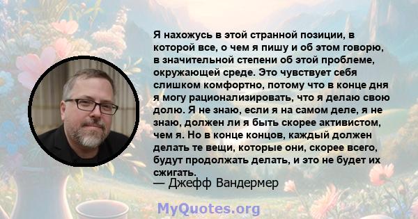 Я нахожусь в этой странной позиции, в которой все, о чем я пишу и об этом говорю, в значительной степени об этой проблеме, окружающей среде. Это чувствует себя слишком комфортно, потому что в конце дня я могу