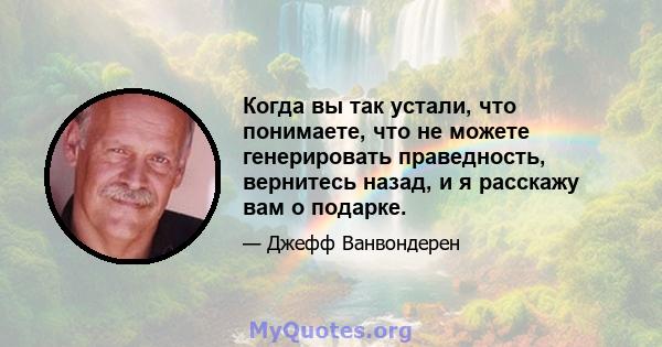 Когда вы так устали, что понимаете, что не можете генерировать праведность, вернитесь назад, и я расскажу вам о подарке.