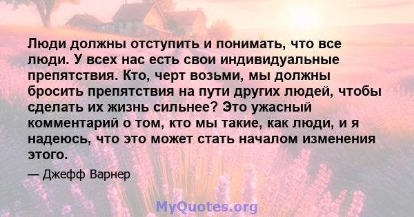 Люди должны отступить и понимать, что все люди. У всех нас есть свои индивидуальные препятствия. Кто, черт возьми, мы должны бросить препятствия на пути других людей, чтобы сделать их жизнь сильнее? Это ужасный