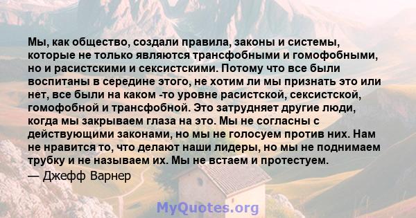 Мы, как общество, создали правила, законы и системы, которые не только являются трансфобными и гомофобными, но и расистскими и сексистскими. Потому что все были воспитаны в середине этого, не хотим ли мы признать это