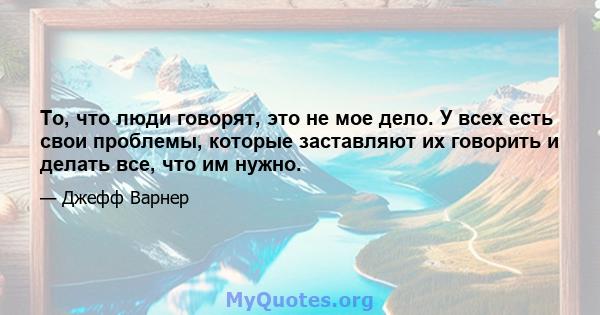 То, что люди говорят, это не мое дело. У всех есть свои проблемы, которые заставляют их говорить и делать все, что им нужно.