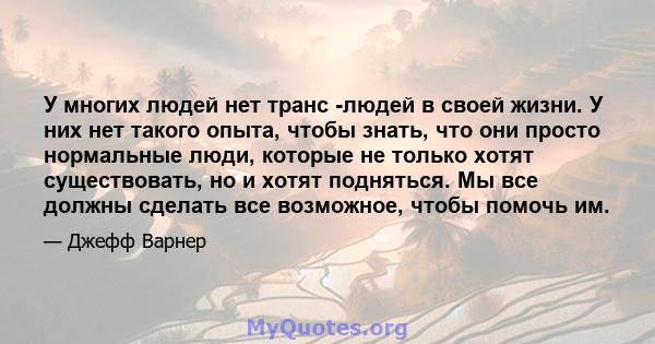 У многих людей нет транс -людей в своей жизни. У них нет такого опыта, чтобы знать, что они просто нормальные люди, которые не только хотят существовать, но и хотят подняться. Мы все должны сделать все возможное, чтобы