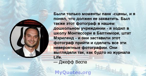 Были только моменты панк -сцены, и я понял, что должен ее захватить. Был также этот фотограф в нашем дошкольном учреждении - я ходил в школу Монтессори в Балтиморе, штат Мэриленд - и они заставили этот фотограф прийти и 