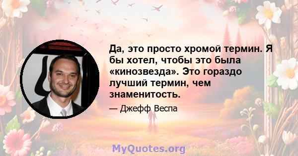 Да, это просто хромой термин. Я бы хотел, чтобы это была «кинозвезда». Это гораздо лучший термин, чем знаменитость.