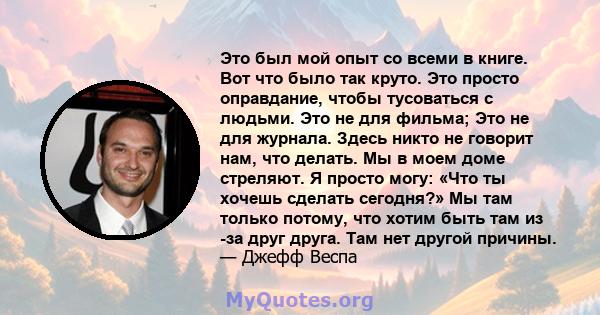 Это был мой опыт со всеми в книге. Вот что было так круто. Это просто оправдание, чтобы тусоваться с людьми. Это не для фильма; Это не для журнала. Здесь никто не говорит нам, что делать. Мы в моем доме стреляют. Я