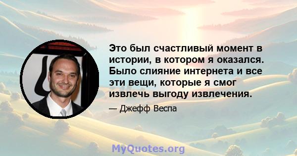 Это был счастливый момент в истории, в котором я оказался. Было слияние интернета и все эти вещи, которые я смог извлечь выгоду извлечения.