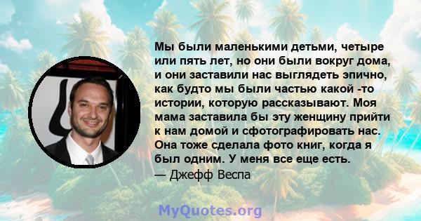 Мы были маленькими детьми, четыре или пять лет, но они были вокруг дома, и они заставили нас выглядеть эпично, как будто мы были частью какой -то истории, которую рассказывают. Моя мама заставила бы эту женщину прийти к 