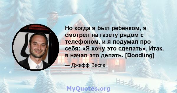 Но когда я был ребенком, я смотрел на газету рядом с телефоном, и я подумал про себя: «Я хочу это сделать». Итак, я начал это делать. [Doodling]