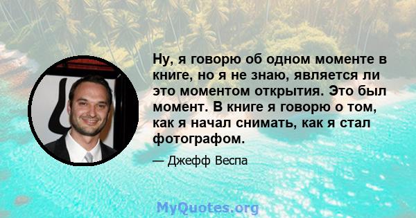 Ну, я говорю об одном моменте в книге, но я не знаю, является ли это моментом открытия. Это был момент. В книге я говорю о том, как я начал снимать, как я стал фотографом.