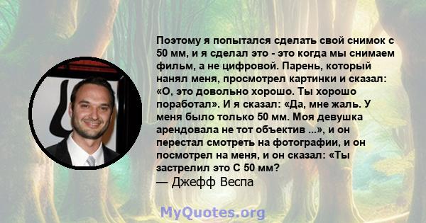 Поэтому я попытался сделать свой снимок с 50 мм, и я сделал это - это когда мы снимаем фильм, а не цифровой. Парень, который нанял меня, просмотрел картинки и сказал: «О, это довольно хорошо. Ты хорошо поработал». И я