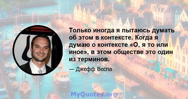 Только иногда я пытаюсь думать об этом в контексте. Когда я думаю о контексте «О, я то или иное», в этом обществе это один из терминов.