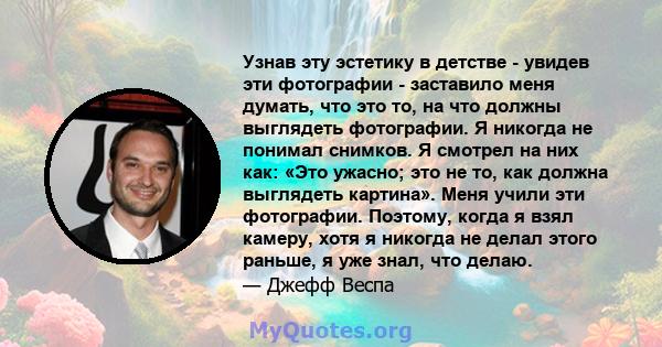 Узнав эту эстетику в детстве - увидев эти фотографии - заставило меня думать, что это то, на что должны выглядеть фотографии. Я никогда не понимал снимков. Я смотрел на них как: «Это ужасно; это не то, как должна