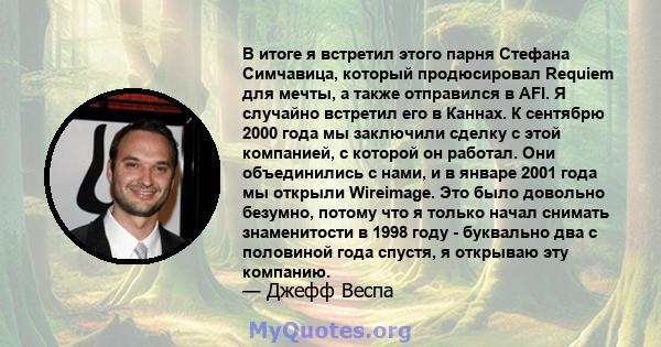 В итоге я встретил этого парня Стефана Симчавица, который продюсировал Requiem для мечты, а также отправился в AFI. Я случайно встретил его в Каннах. К сентябрю 2000 года мы заключили сделку с этой компанией, с которой