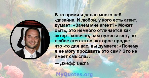 В то время я делал много веб -дизайна. И любой, у кого есть агент, думает: «Зачем мне агент?» Может быть, это немного отличается как актер - конечно, вам нужен агент, но любое агентство, которое продает что -то для вас, 