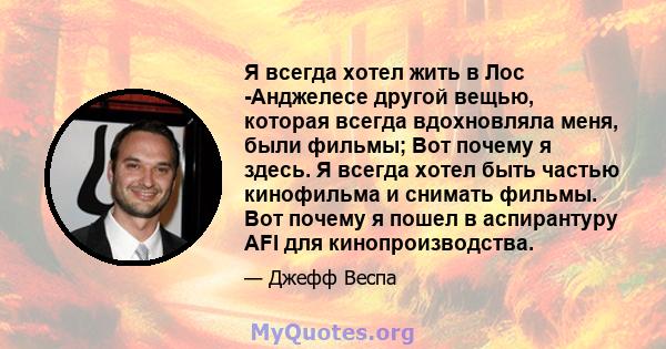 Я всегда хотел жить в Лос -Анджелесе другой вещью, которая всегда вдохновляла меня, были фильмы; Вот почему я здесь. Я всегда хотел быть частью кинофильма и снимать фильмы. Вот почему я пошел в аспирантуру AFI для