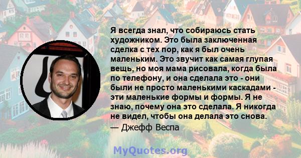 Я всегда знал, что собираюсь стать художником. Это была заключенная сделка с тех пор, как я был очень маленьким. Это звучит как самая глупая вещь, но моя мама рисовала, когда была по телефону, и она сделала это - они