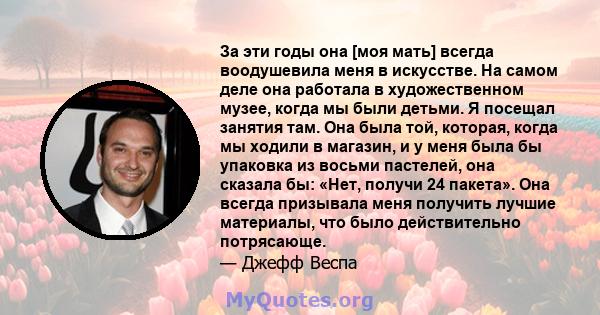 За эти годы она [моя мать] всегда воодушевила меня в искусстве. На самом деле она работала в художественном музее, когда мы были детьми. Я посещал занятия там. Она была той, которая, когда мы ходили в магазин, и у меня