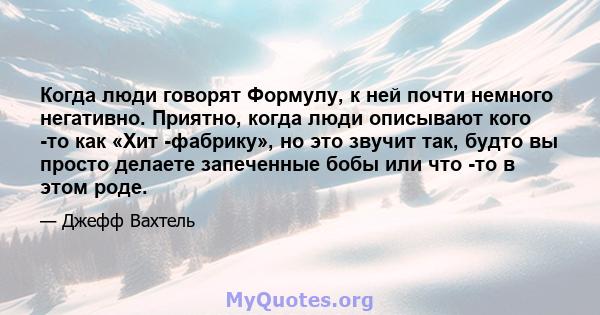 Когда люди говорят Формулу, к ней почти немного негативно. Приятно, когда люди описывают кого -то как «Хит -фабрику», но это звучит так, будто вы просто делаете запеченные бобы или что -то в этом роде.