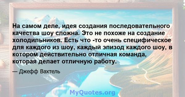 На самом деле, идея создания последовательного качества шоу сложна. Это не похоже на создание холодильников. Есть что -то очень специфическое для каждого из шоу, каждый эпизод каждого шоу, в котором действительно