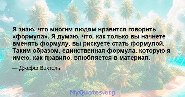 Я знаю, что многим людям нравится говорить «формула». Я думаю, что, как только вы начнете вменять формулу, вы рискуете стать формулой. Таким образом, единственная формула, которую я имею, как правило, влюбляется в