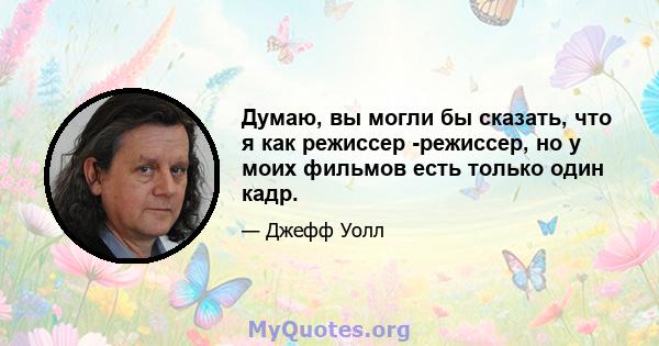 Думаю, вы могли бы сказать, что я как режиссер -режиссер, но у моих фильмов есть только один кадр.