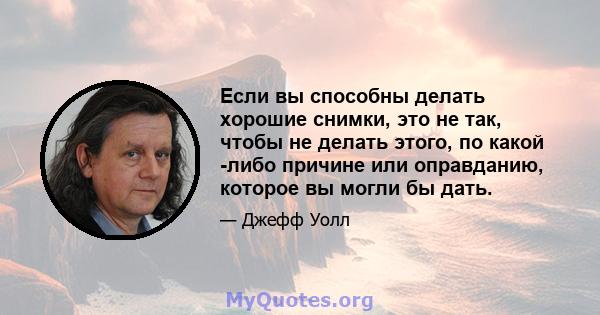 Если вы способны делать хорошие снимки, это не так, чтобы не делать этого, по какой -либо причине или оправданию, которое вы могли бы дать.