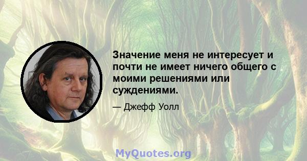 Значение меня не интересует и почти не имеет ничего общего с моими решениями или суждениями.