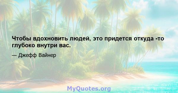 Чтобы вдохновить людей, это придется откуда -то глубоко внутри вас.