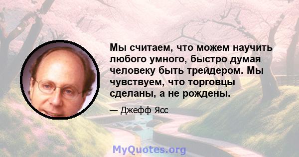 Мы считаем, что можем научить любого умного, быстро думая человеку быть трейдером. Мы чувствуем, что торговцы сделаны, а не рождены.