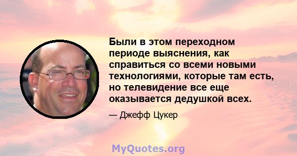 Были в этом переходном периоде выяснения, как справиться со всеми новыми технологиями, которые там есть, но телевидение все еще оказывается дедушкой всех.