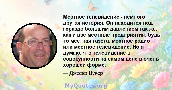 Местное телевидение - немного другая история. Он находится под гораздо большим давлением так же, как и все местные предприятия, будь то местная газета, местное радио или местное телевидение. Но я думаю, что телевидение