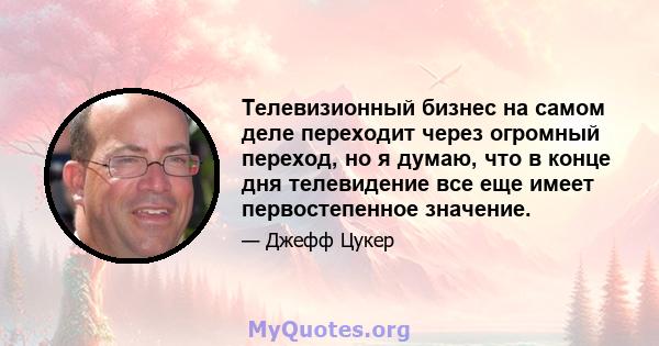 Телевизионный бизнес на самом деле переходит через огромный переход, но я думаю, что в конце дня телевидение все еще имеет первостепенное значение.