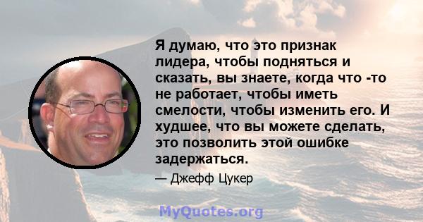 Я думаю, что это признак лидера, чтобы подняться и сказать, вы знаете, когда что -то не работает, чтобы иметь смелости, чтобы изменить его. И худшее, что вы можете сделать, это позволить этой ошибке задержаться.