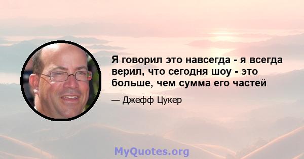 Я говорил это навсегда - я всегда верил, что сегодня шоу - это больше, чем сумма его частей