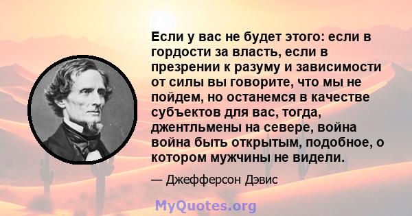 Если у вас не будет этого: если в гордости за власть, если в презрении к разуму и зависимости от силы вы говорите, что мы не пойдем, но останемся в качестве субъектов для вас, тогда, джентльмены на севере, война война