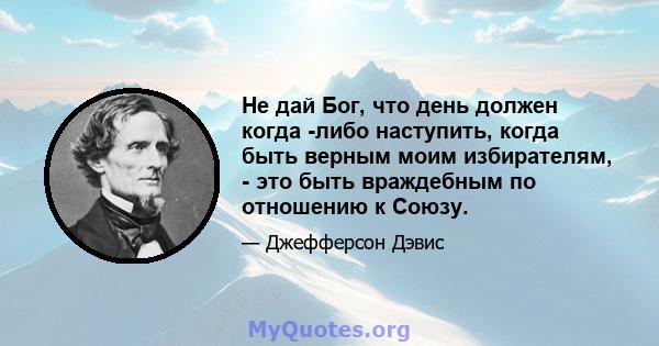 Не дай Бог, что день должен когда -либо наступить, когда быть верным моим избирателям, - это быть враждебным по отношению к Союзу.