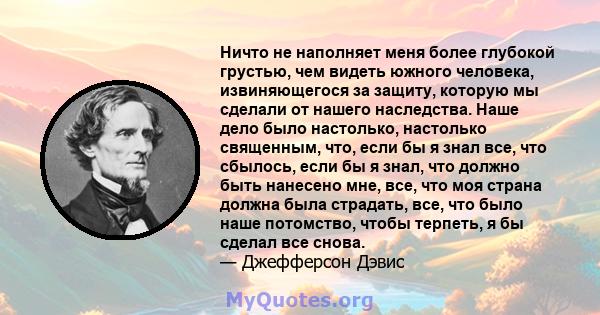 Ничто не наполняет меня более глубокой грустью, чем видеть южного человека, извиняющегося за защиту, которую мы сделали от нашего наследства. Наше дело было настолько, настолько священным, что, если бы я знал все, что